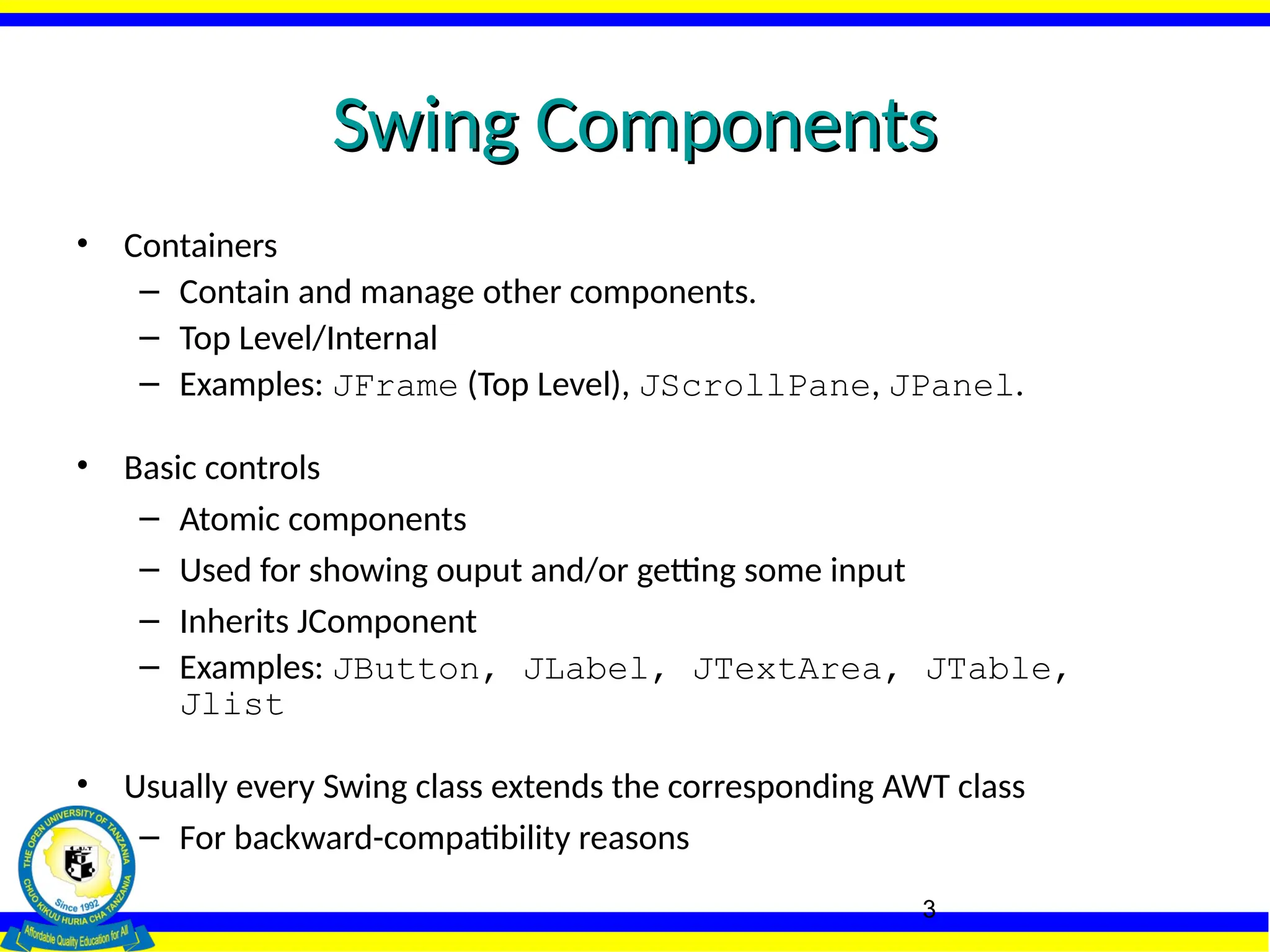 3
Swing Components
Swing Components
• Containers
– Contain and manage other components.
– Top Level/Internal
– Examples: JFrame (Top Level), JScrollPane, JPanel.
• Basic controls
– Atomic components
– Used for showing ouput and/or getting some input
– Inherits JComponent
– Examples: JButton, JLabel, JTextArea, JTable,
Jlist
• Usually every Swing class extends the corresponding AWT class
– For backward-compatibility reasons
 