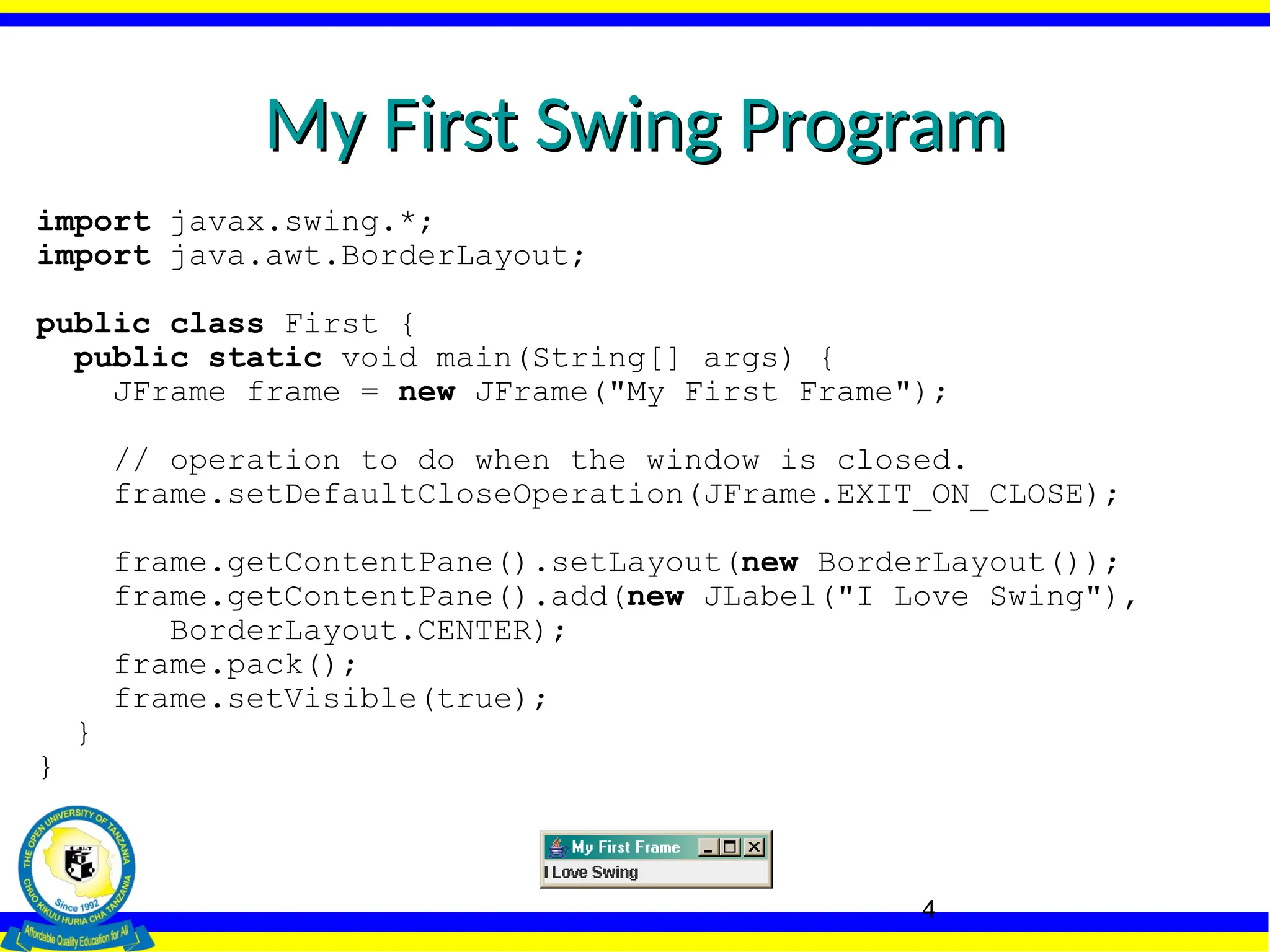 4
My First Swing Program
My First Swing Program
import javax.swing.*;
import java.awt.BorderLayout;
public class First {
public static void main(String[] args) {
JFrame frame = new JFrame("My First Frame");
// operation to do when the window is closed.
frame.setDefaultCloseOperation(JFrame.EXIT_ON_CLOSE);
frame.getContentPane().setLayout(new BorderLayout());
frame.getContentPane().add(new JLabel("I Love Swing"),
BorderLayout.CENTER);
frame.pack();
frame.setVisible(true);
}
}
 