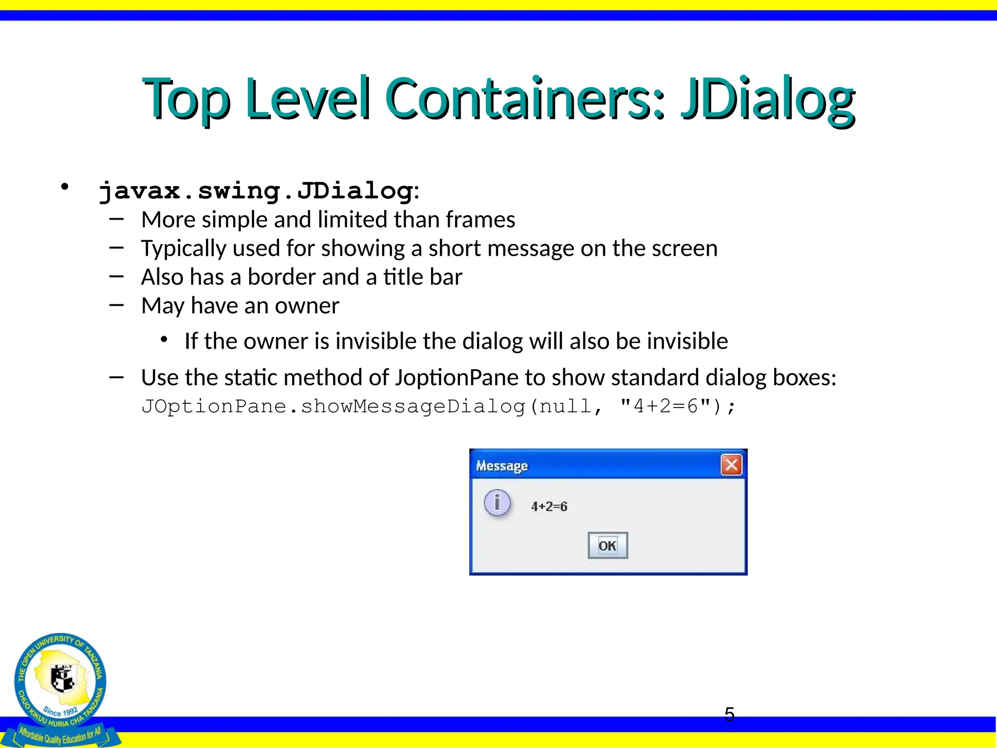 5
Top Level Containers: JDialog
Top Level Containers: JDialog
• javax.swing.JDialog:
– More simple and limited than frames
– Typically used for showing a short message on the screen
– Also has a border and a title bar
– May have an owner
• If the owner is invisible the dialog will also be invisible
– Use the static method of JoptionPane to show standard dialog boxes:
JOptionPane.showMessageDialog(null, "4+2=6");
 