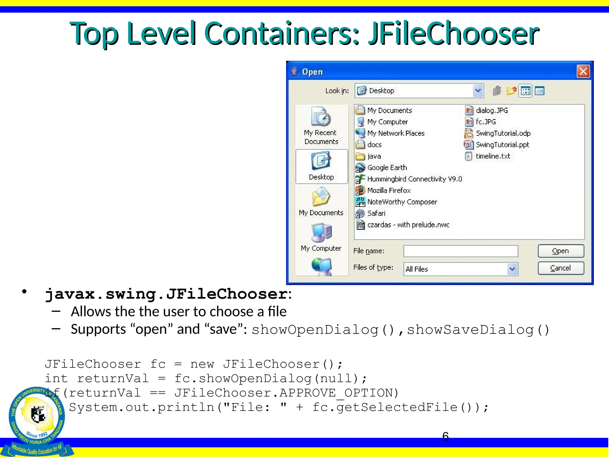 6
Top Level Containers: JFileChooser
Top Level Containers: JFileChooser
• javax.swing.JFileChooser:
– Allows the the user to choose a file
– Supports “open” and “save”: showOpenDialog(),showSaveDialog()
JFileChooser fc = new JFileChooser();
int returnVal = fc.showOpenDialog(null);
if(returnVal == JFileChooser.APPROVE_OPTION)
System.out.println("File: " + fc.getSelectedFile());
 
