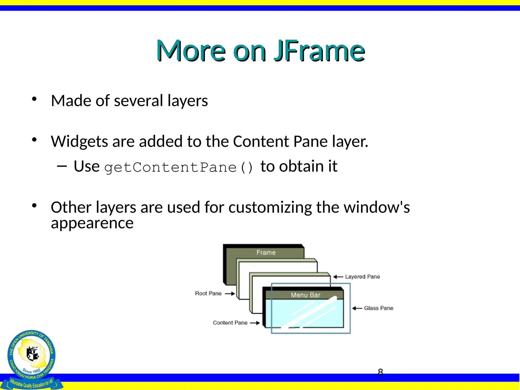 8
More on JFrame
More on JFrame
• Made of several layers
• Widgets are added to the Content Pane layer.
– Use getContentPane() to obtain it
• Other layers are used for customizing the window's
appearence
 