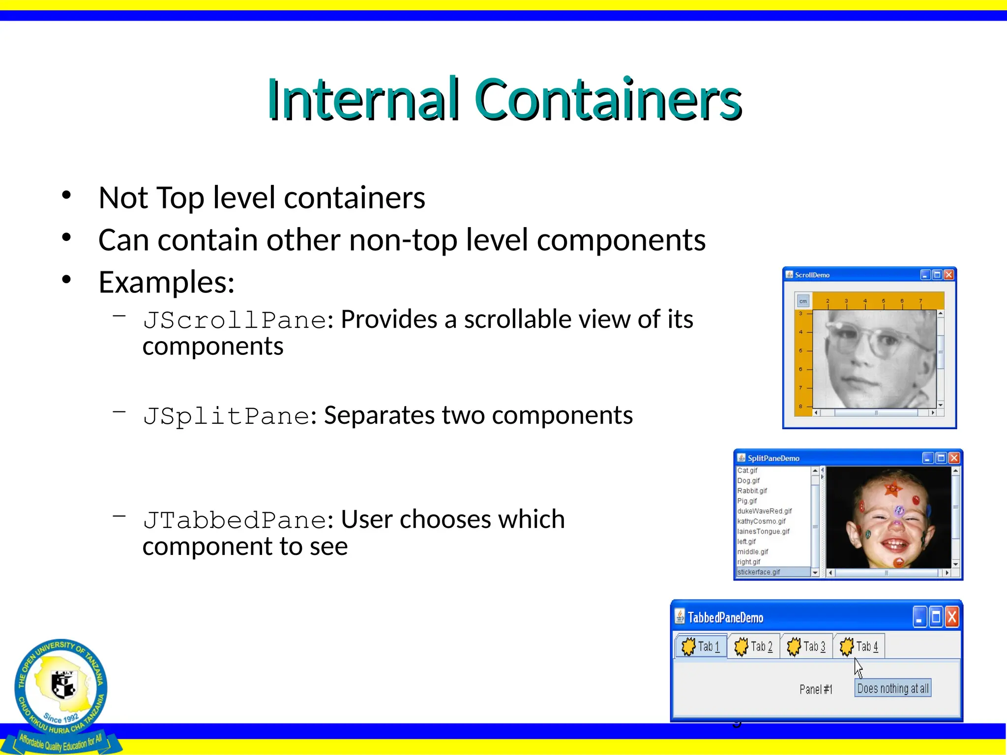 9
Internal Containers
Internal Containers
• Not Top level containers
• Can contain other non-top level components
• Examples:
– JScrollPane: Provides a scrollable view of its
components
– JSplitPane: Separates two components
– JTabbedPane: User chooses which
component to see
 