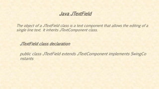 Java JTextField
The object of a JTextField class is a text component that allows the editing of a
single line text. It inherits JTextComponent class.
JTextField class declaration
public class JTextField extends JTextComponent implements SwingCo
nstants
 