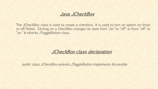 Java JCheckBox
The JCheckBox class is used to create a checkbox. It is used to turn an option on (true)
or off (false). Clicking on a CheckBox changes its state from "on" to "off" or from "off" to
"on ".It inherits JToggleButton class.
JCheckBox class declaration
public class JCheckBox extends JToggleButton implements Accessible
 