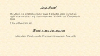 Java JPanel
The JPanel is a simplest container class. It provides space in which an
application can attach any other component. It inherits the JComponents
class.
It doesn't have title bar.
JPanel class declaration
public class JPanel extends JComponent implements Accessible
 