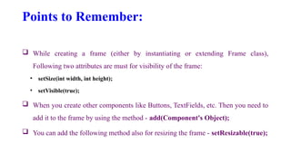 Points to Remember:
 While creating a frame (either by instantiating or extending Frame class),
Following two attributes are must for visibility of the frame:
• setSize(int width, int height);
• setVisible(true);
 When you create other components like Buttons, TextFields, etc. Then you need to
add it to the frame by using the method - add(Component's Object);
 You can add the following method also for resizing the frame - setResizable(true);
 