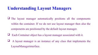 Understanding Layout Managers
 The layout manager automatically positions all the components
within the container. If we do not use layout manager then also the
components are positioned by the default layout manager.
 Each Container object has a layout manager associated with it.
 A layout manager is an instance of any class that implements the
LayoutManagerinterface.
 