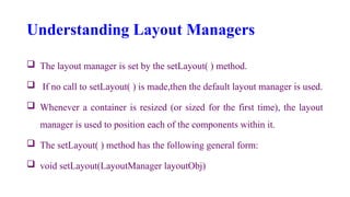 Understanding Layout Managers
 The layout manager is set by the setLayout( ) method.
 If no call to setLayout( ) is made,then the default layout manager is used.
 Whenever a container is resized (or sized for the first time), the layout
manager is used to position each of the components within it.
 The setLayout( ) method has the following general form:
 void setLayout(LayoutManager layoutObj)
 