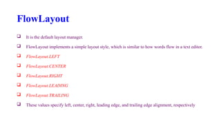 FlowLayout
 It is the default layout manager.
 FlowLayout implements a simple layout style, which is similar to how words flow in a text editor.
 FlowLayout.LEFT
 FlowLayout.CENTER
 FlowLayout.RIGHT
 FlowLayout.LEADING
 FlowLayout.TRAILING
 These values specify left, center, right, leading edge, and trailing edge alignment, respectively
 