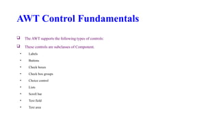 AWT Control Fundamentals
 The AWT supports the following types of controls:
 These controls are subclasses of Component.
• Labels
• Buttons
• Check boxes
• Check box groups
• Choice control
• Lists
• Scroll bar
• Text field
• Text area
 