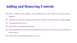 Adding and Removing Controls
 Once a control has been added, it will automatically be visible whenever its parent window is
displayed.
 Sometimes we will want to remove a control from a window when the control is no longer needed.
 For doing this, call remove( ).
 This method is also defined by Container.
 It has this general form: void remove(Component obj) Here, obj is a reference to the control that we
want to remove.
 We can remove all controls by calling removeAll( )
 