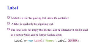 Label
 A label is a user for placing text inside the container.
 A label is used only for inputting text.
 The label does not imply that the text can be altered or it can be used
as a button which can be further worked upon.
Label n=new Label("Name:",Label.CENTER);
 