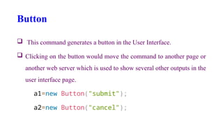 Button
 This command generates a button in the User Interface.
 Clicking on the button would move the command to another page or
another web server which is used to show several other outputs in the
user interface page.
a1=new Button("submit");
a2=new Button("cancel");
 