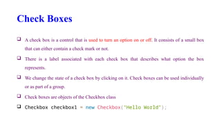 Check Boxes
 A check box is a control that is used to turn an option on or off. It consists of a small box
that can either contain a check mark or not.
 There is a label associated with each check box that describes what option the box
represents.
 We change the state of a check box by clicking on it. Check boxes can be used individually
or as part of a group.
 Check boxes are objects of the Checkbox class
 Checkbox checkbox1 = new Checkbox("Hello World");
 