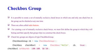 Checkbox Group
 It is possible to create a set of mutually exclusive check boxes in which one and only one check box in
the group can be checked at any one time.
 These are often called radio buttons.
 For creating a set of mutually exclusive check boxes, we must first define the group to which they will
belong and then specify that group when we construct the check boxes.
 Check box groups are objects of type CheckBoxGroup.
CheckboxGroup cb = new CheckboxGroup();
Checkbox checkBox1 = new Checkbox("Hello", cb, true);
checkBox1.setBounds (100,100, 50,50);
 