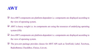 AWT
 Java AWT components are platform-dependent i.e. components are displayed according to
the view of operating system.
 AWT is heavy weight i.e. its components are using the resources of underlying operating
system (OS)
 Java AWT components are platform-dependent i.e. components are displayed according to
the view of operating system.
 The java.awt package provides classes for AWT API such as TextField, Label, TextArea,
RadioButton, CheckBox, Choice, List etc.
 