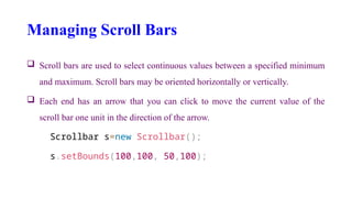 Managing Scroll Bars
 Scroll bars are used to select continuous values between a specified minimum
and maximum. Scroll bars may be oriented horizontally or vertically.
 Each end has an arrow that you can click to move the current value of the
scroll bar one unit in the direction of the arrow.
Scrollbar s=new Scrollbar();
s.setBounds(100,100, 50,100);
 