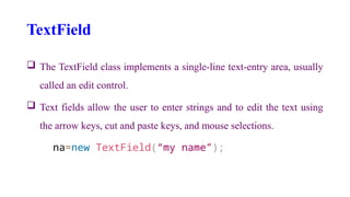 TextField
 The TextField class implements a single-line text-entry area, usually
called an edit control.
 Text fields allow the user to enter strings and to edit the text using
the arrow keys, cut and paste keys, and mouse selections.
na=new TextField(“my name”);
 