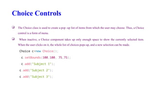 Choice Controls
 The Choice class is used to create a pop -up list of items from which the user may choose. Thus, a Choice
control is a form of menu.
 When inactive, a Choice component takes up only enough space to show the currently selected item.
When the user clicks on it, the whole list of choices pops up, and a new selection can be made.
Choice c=new Choice();
c.setBounds(100,100, 75,75);
c.add("Subject 1");
c.add("Subject 2");
c.add("Subject 3");
 