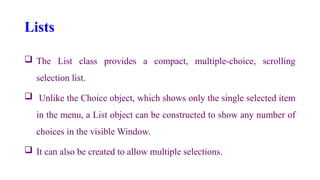 Lists
 The List class provides a compact, multiple-choice, scrolling
selection list.
 Unlike the Choice object, which shows only the single selected item
in the menu, a List object can be constructed to show any number of
choices in the visible Window.
 It can also be created to allow multiple selections.
 