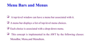 Menu Bars and Menus
 A top-level window can have a menu bar associated with it.
 A menu bar displays a list of top-level menu choices.
 Each choice is associated with a drop-down menu.
 This concept is implemented in the AWT by the following classes:
MenuBar, Menu,and MenuItem.
 