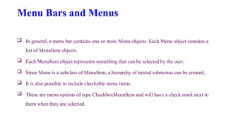 Menu Bars and Menus
 In general, a menu bar contains one or more Menu objects. Each Menu object contains a
list of MenuItem objects.
 Each MenuItem object represents something that can be selected by the user.
 Since Menu is a subclass of MenuItem, a hierarchy of nested submenus can be created.
 It is also possible to include checkable menu items.
 These are menu options of type CheckboxMenuItem and will have a check mark next to
them when they are selected.
 
