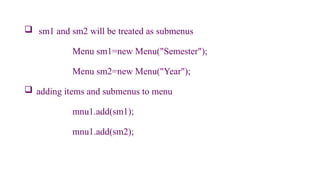  sm1 and sm2 will be treated as submenus
Menu sm1=new Menu("Semester");
Menu sm2=new Menu("Year");
 adding items and submenus to menu
mnu1.add(sm1);
mnu1.add(sm2);
 