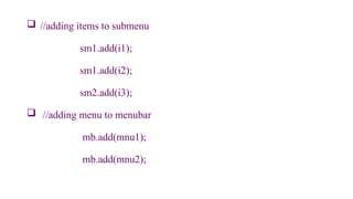  //adding items to submenu
sm1.add(i1);
sm1.add(i2);
sm2.add(i3);
 //adding menu to menubar
mb.add(mnu1);
mb.add(mnu2);
 