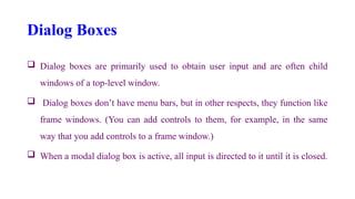 Dialog Boxes
 Dialog boxes are primarily used to obtain user input and are often child
windows of a top-level window.
 Dialog boxes don’t have menu bars, but in other respects, they function like
frame windows. (You can add controls to them, for example, in the same
way that you add controls to a frame window.)
 When a modal dialog box is active, all input is directed to it until it is closed.
 