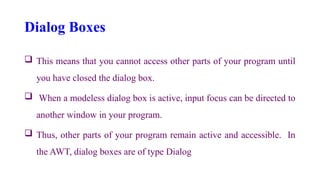 Dialog Boxes
 This means that you cannot access other parts of your program until
you have closed the dialog box.
 When a modeless dialog box is active, input focus can be directed to
another window in your program.
 Thus, other parts of your program remain active and accessible. In
the AWT, dialog boxes are of type Dialog
 