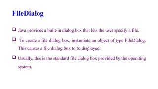 FileDialog
 Java provides a built-in dialog box that lets the user specify a file.
 To create a file dialog box, instantiate an object of type FileDialog.
This causes a file dialog box to be displayed.
 Usually, this is the standard file dialog box provided by the operating
system.
 
