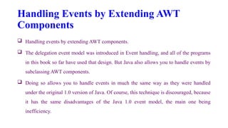 Handling Events by Extending AWT
Components
 Handling events by extending AWT components.
 The delegation event model was introduced in Event handling, and all of the programs
in this book so far have used that design. But Java also allows you to handle events by
subclassing AWT components.
 Doing so allows you to handle events in much the same way as they were handled
under the original 1.0 version of Java. Of course, this technique is discouraged, because
it has the same disadvantages of the Java 1.0 event model, the main one being
inefficiency.
 