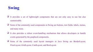 Swing
 It provides a set of lightweight components that are not only easy to use but also
customizable.
 Some of the commonly used components in Swing are buttons, text fields, labels, menus,
and many more.
 It also provides a robust event-handling mechanism that allows developers to handle
events generated by the graphical components.
 Some of the commonly used layout managers in Java Swing are BorderLayout,
FlowLayout, GridLayout, CardLayout, and BoxLayout.
 