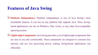 Features of Java Swing
 Platform Independence: Platform independence is one of Java Swing’s most
remarkable features. It can run on any platform that supports Java. Thus, Swing-
based applications can run on Windows, Mac, Linux, or any other Java-compatible
operating system.
 Lightweight Components: Java Swing provides a set of lightweight components that
are easy to use and customizable. These components are designed to consume less
memory and use less processing power, making Swing-based applications run
efficiently.
 