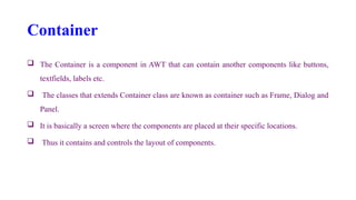 Container
 The Container is a component in AWT that can contain another components like buttons,
textfields, labels etc.
 The classes that extends Container class are known as container such as Frame, Dialog and
Panel.
 It is basically a screen where the components are placed at their specific locations.
 Thus it contains and controls the layout of components.
 