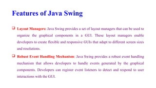 Features of Java Swing
 Layout Managers: Java Swing provides a set of layout managers that can be used to
organize the graphical components in a GUI. These layout managers enable
developers to create flexible and responsive GUIs that adapt to different screen sizes
and resolutions.
 Robust Event Handling Mechanism: Java Swing provides a robust event handling
mechanism that allows developers to handle events generated by the graphical
components. Developers can register event listeners to detect and respond to user
interactions with the GUI.
 