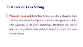Features of Java Swing
 Pluggable Look and Feel: Java Swing provides a pluggable look
and feels that allows developers to customize the appearance of the
GUI according to the user’s preferences. Developers can choose
from several pre-built looks and feel themes or create their own
custom themes.
 