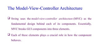 The Model-View-Controller Architecture
 Swing uses the model-view-controller architecture (MVC) as the
fundamental design behind each of its components. Essentially,
MVC breaks GUI components into three elements.
 Each of these elements plays a crucial role in how the component
behaves.
 