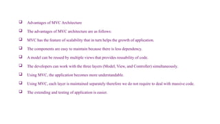 Advantages of MVC Architecture
 The advantages of MVC architecture are as follows:
 MVC has the feature of scalability that in turn helps the growth of application.
 The components are easy to maintain because there is less dependency.
 A model can be reused by multiple views that provides reusability of code.
 The developers can work with the three layers (Model, View, and Controller) simultaneously.
 Using MVC, the application becomes more understandable.
 Using MVC, each layer is maintained separately therefore we do not require to deal with massive code.
 The extending and testing of application is easier.
 