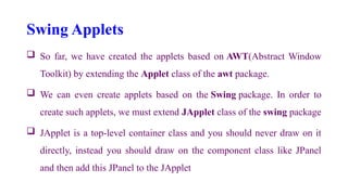 Swing Applets
 So far, we have created the applets based on AWT(Abstract Window
Toolkit) by extending the Applet class of the awt package.
 We can even create applets based on the Swing package. In order to
create such applets, we must extend JApplet class of the swing package
 JApplet is a top-level container class and you should never draw on it
directly, instead you should draw on the component class like JPanel
and then add this JPanel to the JApplet
 
