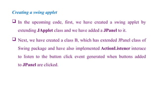 Creating a swing applet
 In the upcoming code, first, we have created a swing applet by
extending JApplet class and we have added a JPanel to it.
 Next, we have created a class B, which has extended JPanel class of
Swing package and have also implemented ActionListener interace
to listen to the button click event generated when buttons added
to JPanel are clicked.
 