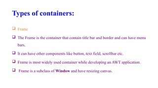 Types of containers:
 Frame
 The Frame is the container that contain title bar and border and can have menu
bars.
 It can have other components like button, text field, scrollbar etc.
 Frame is most widely used container while developing an AWT application.
 Frame is a subclass of Window and have resizing canvas.
 