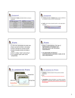 3
JComponent
2 - Diversos tipos de borda, que também definem os limites do
componente.
JComponent
3 - A habilidade para definir o tamanho máximo, mínimo e preferido de
um componente, mesmo se a tela for redimensionada.
4 - ToolTip: faixa de texto que aparece quando o cursor passa sobre o
componente.
JFrame
É o tipo mais especializado de janela Java.
Possui uma barra de título e uma borda.
JFrame é derivado do controle da AWT.
Permite interações através de teclado e
mouse.
Incluir no código: import javax.swing.*;
É um container: pode conter outros
componentes.
JFrame
Possui 5 subcontainers. Por isso, é
ligeiramente incompatível com
java.awt.Frame, que não possui
subcontainers.
um gerenciador de layout é
automaticamente associado a cada um de
seus subcontainers.
Os containers de JFrame
Consulte: http://java.sun.com/products/jfc/tsc/articles/containers/index.html
J
J
ContentPane
Os containers de JFrame
11 -- JRootPaneJRootPane: container principal de JFrame, gerencia os demais
subcontainers.
Consulte:
http://java.sun.com/docs/books/tutorial/uiswing/components/rootpane.html
22 -- JLayeredPaneJLayeredPane: adiciona profundidade a um container, permitindo
sobreposição de componentes, quando necessário. Veja exemplos em:
http://java.sun.com/docs/books/tutorial/uiswing/components/rootpane.
html#layeredpane.
 