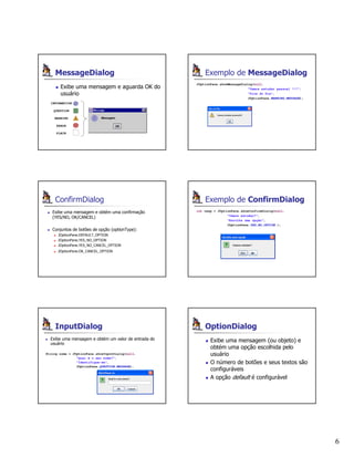 6
MessageDialog
Exibe uma mensagem e aguarda OK do
usuário
INFORMATION
QUESTION
WARNING
ERROR
PLAIN
Exemplo de MessageDialog
JOptionPane.showMessageDialog(null,
"Vamos estudar pessoal !!!",
"Dica do Dia",
JOptionPane.WARNING_MESSAGE);
ConfirmDialog
Exibe uma mensagem e obtém uma confirmação
(YES/NO, OK/CANCEL)
Conjuntos de botões de opção (optionType):
JOptionPane.DEFAULT_OPTION
JOptionPane.YES_NO_OPTION
JOptionPane.YES_NO_CANCEL_OPTION
JOptionPane.OK_CANCEL_OPTION
Exemplo de ConfirmDialog
int resp = JOptionPane.showConfirmDialog(null,
"Vamos estudar?",
"Escolha uma opção",
JOptionPane.YES_NO_OPTION );
InputDialog
Exibe uma mensagem e obtém um valor de entrada do
usuário
String nome = JOptionPane.showInputDialog(null,
"Qual é o seu nome?",
"Identifique-se",
JOptionPane.QUESTION_MESSAGE);
OptionDialog
Exibe uma mensagem (ou objeto) e
obtém uma opção escolhida pelo
usuário
O número de botões e seus textos são
configuráveis
A opção default é configurável
 