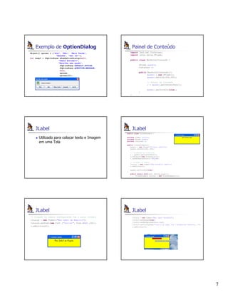 7
Exemplo de OptionDialog
Object[] opcoes = {"Sim", "Não", "Mais Tarde",
"Amanhã", "Sei lá!"};
int resp1 = JOptionPane.showOptionDialog(null,
"Vamos Estudar?",
"Escolha uma opção",
JOptionPane.DEFAULT_OPTION,
JOptionPane.QUESTION_MESSAGE,
null,
opcoes,
opcoes[0]);
Painel de Conteúdo
import java.awt.Container;
import javax.swing.JFrame;
public class MeuPainelConteudo {
JFrame quadro;
Container c;
public MeuPainelConteudo(){
quadro = new JFrame();
quadro.setSize(200,200);
// Painel de conteúdo
c = quadro.getContentPane();
quadro.setVisible(true);
}
}
JLabel
Utilizado para colocar texto e Imagem
em uma Tela
JLabel
public class CriandoLabels {
private JLabel titulo1;
private JFrame quadro;
private Container c;
public CriandoLabels(){
quadro = new JFrame("Criando Labels");
quadro.setSize(300, 200);
// recebendo um Container
c = quadro.getContentPane();
c.setLayout(new FlowLayout());
c.setBackground(Color.YELLOW);
// Criando os Labels
titulo1 = new JLabel("Meu Primeiro Label");
c.add(titulo1);
quadro.setVisible(true);
}
public static void main (String args[]){
CriandoLabels rotulos = new CriandoLabels();}}
JLabel
// Criando os Labels configurando com o outro formato
titulo2 = new JLabel("Meu Label em Negrito");
titulo2.setFont(new Font ("Chiller", Font.BOLD ,20));
c.add(titulo2);
JLabel
titulo3 = new JLabel("Meu label vermelho");
titulo3.setOpaque(true);
titulo3.setBackground(Color.red);
titulo3.setToolTipText("Isso é um label com o background vermelho...");
c.add(titulo3);
 