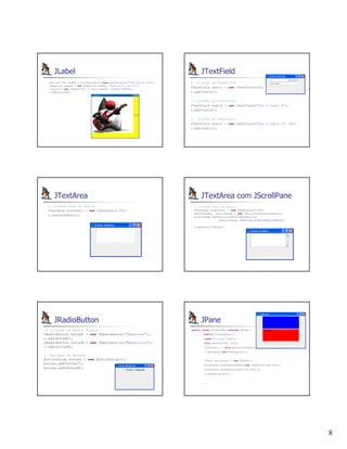 8
JLabel
java.net.URL imgURL = CriandoLabels.class.getResource("duke-guitar.png");
ImageIcon imagem = new ImageIcon(imgURL, "Duke muito feliz");
titulo4 = new JLabel("SOu o DuKe",imagem, JLabel.CENTER);
c.add(titulo4);
JTextField
// Criando um JTextField
JTextField texto1 = new JTextField(10);
c.add(texto1);
// Criando um JTextField
JTextField texto2 = new JTextField("Sou o texto 2");
c.add(texto2);
// Criando um JTextField
JTextField texto3 = new JTextField("Sou o texto 2", 20);
c.add(texto3);
JTextArea
// Criando Area de Textos
JTextArea areaTexto = new JTextArea(5,20);
c.add(areaTexto);
JTextArea com JScrollPane
// Criando Area de Textos
JTextArea areaTexto = new JTextArea(5,20);
JScrollPane scrollPane = new JScrollPane(areaTexto);
scrollPane.setVerticalScrollBarPolicy(
JScrollPane.VERTICAL_SCROLLBAR_ALWAYS);
c.add(scrollPane);
JRadioButton
// Criando os Radio Button
JRadioButton botaoF = new JRadioButton("Feminino");
c.add(botaoF);
JRadioButton botaoM = new JRadioButton("Masculino");
c.add(botaoM);
// Agrupar os Botoes
ButtonGroup botoes = new ButtonGroup();
botoes.add(botaoF);
botoes.add(botaoM);
JPane
public class CriandoPane extends JFrame {
public CriandoPane(){
super("Criando Pane");
this.setSize(300, 300);
Container c = this.getContentPane();
c.setLayout(new FlowLayout());
JPanel painelAzul = new JPanel();
painelAzul.setPreferredSize(new Dimension(300,100));
painelAzul.setBackground(Color.BLUE );
c.add(painelAzul);
...
 