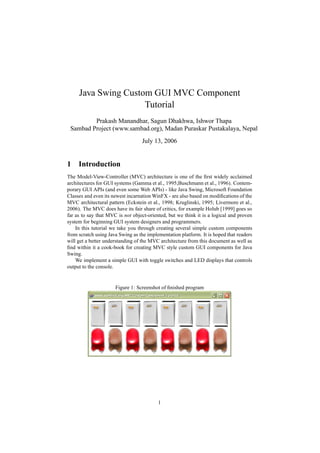 Java Swing Custom GUI MVC Component
                     Tutorial
         Prakash Manandhar, Sagun Dhakhwa, Ishwor Thapa
 Sambad Project (www.sambad.org), Madan Puraskar Pustakalaya, Nepal
                                  July 13, 2006


1 Introduction
The Model-View-Controller (MVC) architecture is one of the ﬁrst widely acclaimed
architectures for GUI systems (Gamma et al., 1995;Buschmann et al., 1996). Contem-
porary GUI APIs (and even some Web APIs) - like Java Swing, Microsoft Foundation
Classes and even its newest incarnation WinFX - are also based on modiﬁcations of the
MVC architectural pattern (Eckstein et al., 1998; Kruglinski, 1995; Livermore et al.,
2006). The MVC does have its fair share of critics, for example Holub [1999] goes so
far as to say that MVC is not object-oriented, but we think it is a logical and proven
system for beginning GUI system designers and programmers.
    In this tutorial we take you through creating several simple custom components
from scratch using Java Swing as the implementation platform. It is hoped that readers
will get a better understanding of the MVC architecture from this document as well as
ﬁnd within it a cook-book for creating MVC style custom GUI components for Java
Swing.
    We implement a simple GUI with toggle switches and LED displays that controls
output to the console.


                      Figure 1: Screenshot of ﬁnished program




                                          1
 