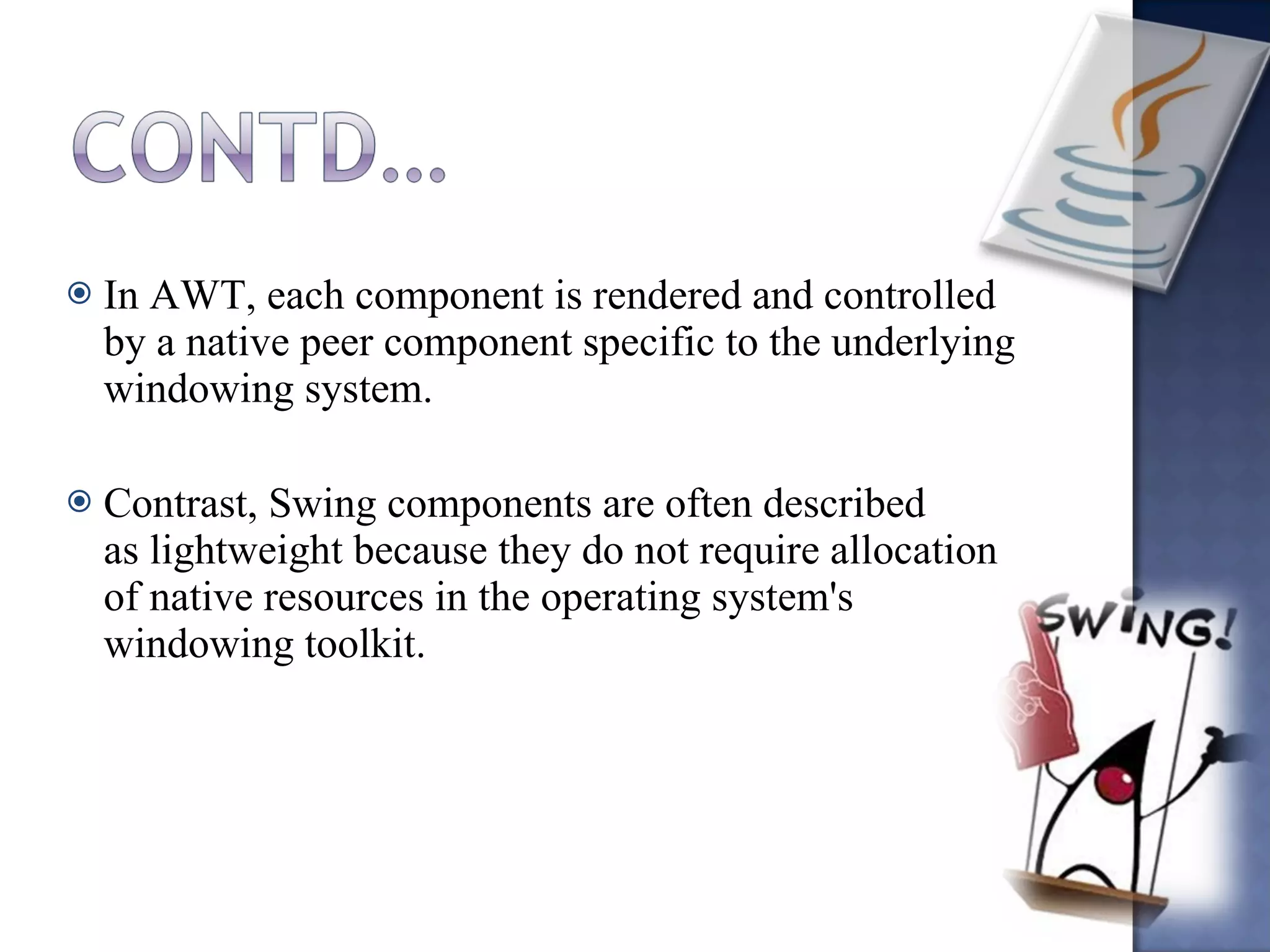 In AWT, each component is rendered and controlled by a native peer component specific to the underlying windowing system. Contrast, Swing components are often described as lightweight because they do not require allocation of native resources in the operating system's windowing toolkit. 