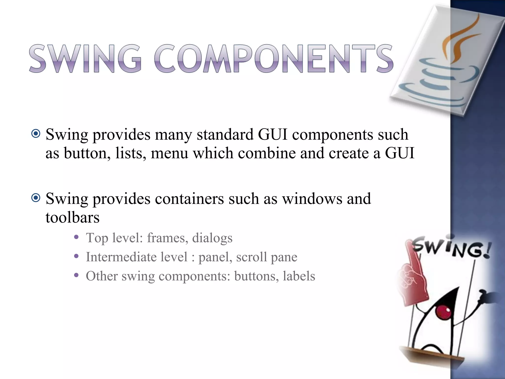 Swing provides many standard GUI components such as button, lists, menu which combine and create a GUI Swing provides containers such as windows and toolbars Top level: frames, dialogs Intermediate level : panel, scroll pane Other swing components: buttons, labels 