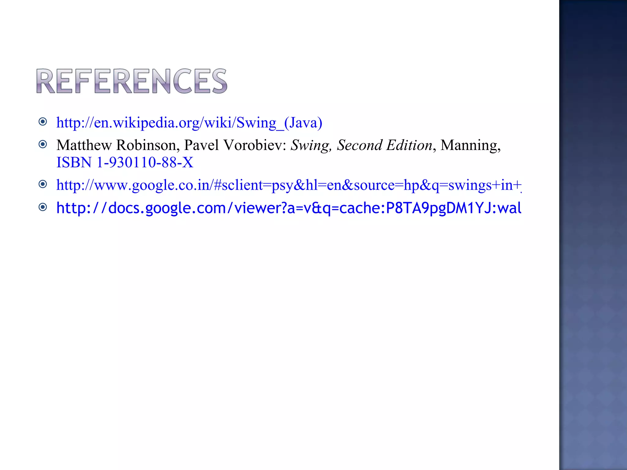 http://en.wikipedia.org/wiki/Swing_(Java) Matthew Robinson, Pavel Vorobiev:  Swing, Second Edition , Manning,  ISBN 1-930110-88-X http://www.google.co.in/#sclient=psy&hl=en&source=hp&q=swings+in+java&pbx=1&oq=swings+in+java&aq=f&aqi=g5&aql=&gs_sm=e&gs_upl=170399l176171l0l176515l21l14l1l0l0l2l1764l7815l4-2.2.1.1.2l9l0&bav=on.2,or.r_gc.r_pw.&fp=cc63231dd3ba60f6&biw=1280&bih=869 http://docs.google.com/viewer?a=v&q=cache:P8TA9pgDM1YJ:waltermilner.com/downloads/JavaSwing/Java%2520Swing.ppt+swings+in+java+ppt&hl=en&gl=in&pid=bl&srcid=ADGEESiEz8NwezOYwyipXPonXBC0nWcz1oAqRU3dKPsqMlEJzV9_ZTtfxoyBy3gyROz859XKJYIoS7867YIKWIztvGsvf1wG68QBiyaV65GYPYkeDFfJ8XujEaoQOFWJF-vmzmGZe0VH&sig=AHIEtbRatSwTaKEOa7DH8iV2tFaZPyCAbQ 